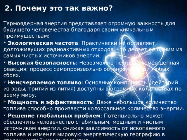 2. Почему это так важно?   Термоядерная энергия представляет огромную важность для будущего человечества благодаря своим уникальным преимуществам:  Экологическая чистота : Практически не оставляет долгоживущих радиоактивных отходов, что делает её одним из самых чистых источников энергии.  Высокая безопасность : Невозможна неуправляемая цепная реакция; процесс самопроизвольно остановится при любых сбоях.  Неисчерпаемое топливо : Основные компоненты (дейтерий из воды, тритий из лития) доступны в огромных количествах по всему миру.  Мощность и эффективность : Даже небольшое количество топлива способно произвести колоссальное количество энергии.  Решение глобальных проблем : Потенциально может обеспечить человечество стабильным, мощным и чистым источником энергии, снижая зависимость от ископаемого топлива и изменяя мировую энергетическую географию в сторону устойчивого развития. 
