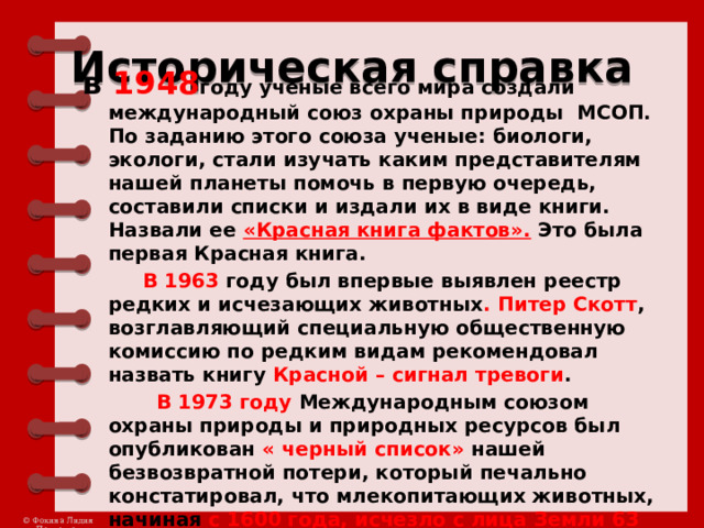 Историческая справка в 1948 году учёные всего мира создали международный союз охраны природы МСОП. По заданию этого союза ученые: биологи, экологи, стали изучать каким представителям нашей планеты помочь в первую очередь, составили списки и издали их в виде книги. Назвали ее «Красная книга фактов». Это была первая Красная книга.  В 1963 году был впервые выявлен реестр редких и исчезающих животных . Питер Скотт , возглавляющий специальную общественную комиссию по редким видам рекомендовал назвать книгу Красной – сигнал тревоги .  В 1973 году Международным союзом охраны природы и природных ресурсов был опубликован « черный список» нашей безвозвратной потери, который печально констатировал, что млекопитающих животных, начиная с 1600 года, исчезло с лица Земли 63 вида и 55 подвидов . 