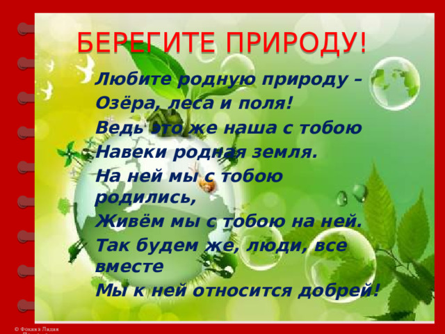 БЕРЕГИТЕ ПРИРОДУ! Любите родную природу – Озёра, леса и поля! Ведь это же наша с тобою Навеки родная земля. На ней мы с тобою родились, Живём мы с тобою на ней. Так будем же, люди, все вместе Мы к ней относится добрей! 