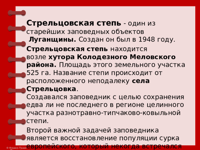 Стрельцовская степь  - один из старейших заповедных объектов   Луганщины. Создан он был в 1948 году. Стрельцовская степь  находится возле  хутора Колодезного Меловского района. Площадь этого земельного участка 525 га. Название степи происходит от расположенного неподалеку  села Стрельцовка .   Создавался заповедник с целью сохранения едва ли не последнего в регионе целинного участка разнотравно-типчаково-ковыльной степи. Второй важной задачей заповедника является восстановление популяции сурка европейского, который некогда встречался здесь так часто, что был символом Дикого поля.  