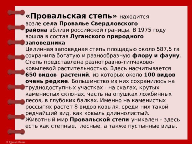 «Провальская степь»   находится возле  села Провалье Свердловского района  вблизи российской границы. В 1975 году вошла в состав  Луганского природного заповедника    Целинная заповедная степь площадью около 587,5 га сохранила богатую и разнообразную флору и фауну . Степь представлена разнотравно-типчаково-ковылевой растительностью. Здесь насчитывается 650 видов растений , из которых около 100 видов очень редкие . Большинство из них сохранилось на труднодоступных участках - на скалах, крутых каменистых склонах, часть на опушках ложбинных лесов, в глубоких балках. Именно на каменистых россыпях растет 8 видов ковыля, среди них такой редчайший вид, как ковыль длиннолистый.  Животный мир  Провальской степи  уникален – здесь есть как степные, лесные, а также пустынные виды.  