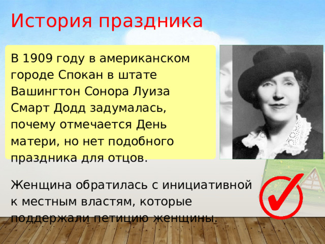 История праздника В 1909 году в американском городе Спокан в штате Вашингтон Сонора Луиза Смарт Додд задумалась, почему отмечается День матери, но нет подобного праздника для отцов. Женщина обратилась с инициативной к местным властям, которые поддержали петицию женщины. 