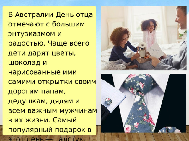В Австралии День отца отмечают с большим энтузиазмом и радостью. Чаще всего дети дарят цветы, шоколад и нарисованные ими самими открытки своим дорогим папам, дедушкам, дядям и всем важным мужчинам в их жизни. Самый популярный подарок в этот день — галстук. 