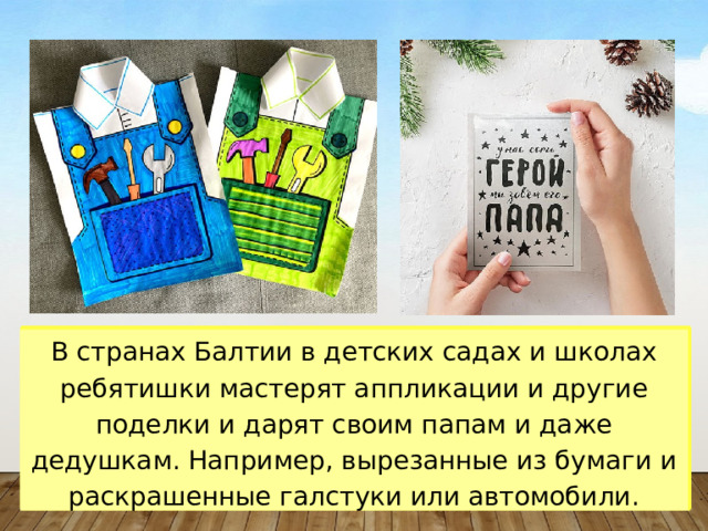 В странах Балтии в детских садах и школах ребятишки мастерят аппликации и другие поделки и дарят своим папам и даже дедушкам. Например, вырезанные из бумаги и раскрашенные галстуки или автомобили. 