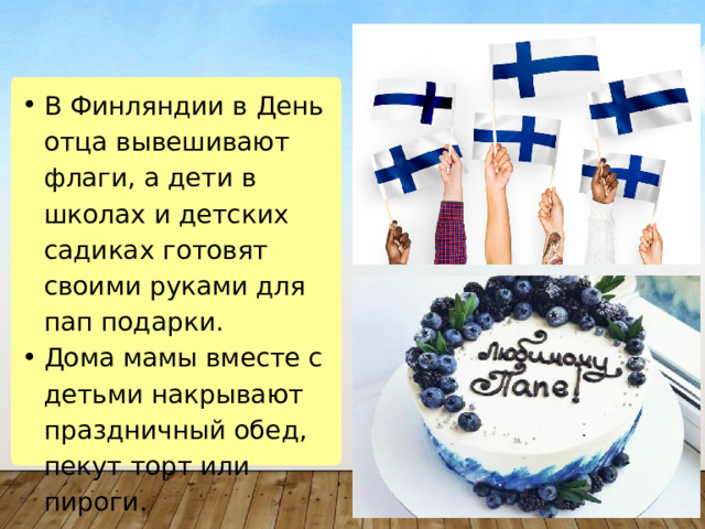 В Финляндии в День отца вывешивают флаги, а дети в школах и детских садиках готовят своими руками для пап подарки. Дома мамы вместе с детьми накрывают праздничный обед, пекут торт или пироги. В Финляндии в День отца вывешивают флаги, а дети в школах и детских садиках готовят своими руками для пап подарки. Дома мамы вместе с детьми накрывают праздничный обед, пекут торт или пироги. 