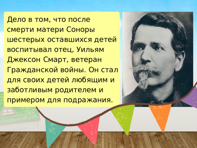 Дело в том, что после смерти матери Соноры шестерых оставшихся детей воспитывал отец, Уильям Джексон Смарт, ветеран Гражданской войны. Он стал для своих детей любящим и заботливым родителем и примером для подражания. 