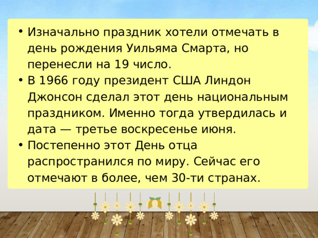 Изначально праздник хотели отмечать в день рождения Уильяма Смарта, но перенесли на 19 число. В 1966 году президент США Линдон Джонсон сделал этот день национальным праздником. Именно тогда утвердилась и дата — третье воскресенье июня. Постепенно этот День отца распространился по миру. Сейчас его отмечают в более, чем 30-ти странах. Изначально праздник хотели отмечать в день рождения Уильяма Смарта, но перенесли на 19 число. В 1966 году президент США Линдон Джонсон сделал этот день национальным праздником. Именно тогда утвердилась и дата — третье воскресенье июня. Постепенно этот День отца распространился по миру. Сейчас его отмечают в более, чем 30-ти странах. 