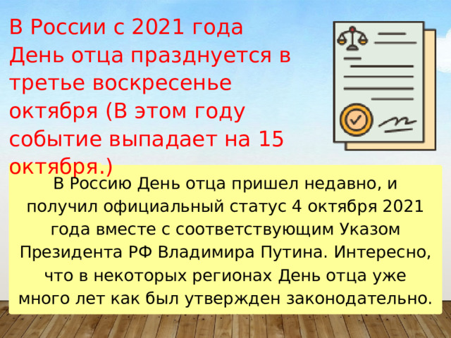 В России с 2021 года  День отца празднуется в третье воскресенье октября (В этом году событие выпадает на 15 октября.) В Россию День отца пришел недавно, и получил официальный статус 4 октября 2021 года вместе с соответствующим Указом Президента РФ Владимира Путина. Интересно, что в некоторых регионах День отца уже много лет как был утвержден законодательно. 