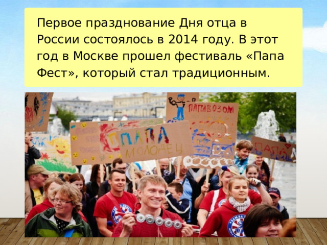 Первое празднование Дня отца в России состоялось в 2014 году. В этот год в Москве прошел фестиваль «Папа Фест», который стал традиционным. 