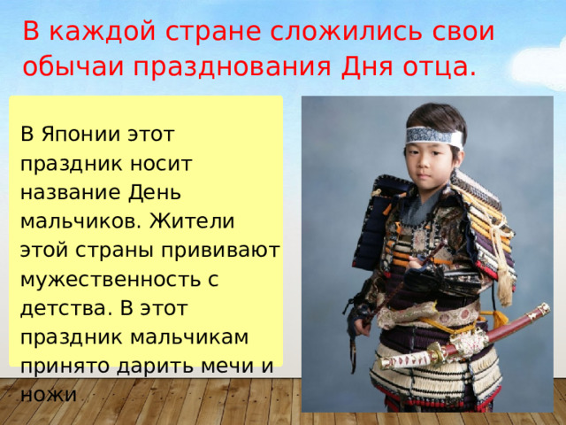 В каждой стране сложились свои обычаи празднования Дня отца. В Японии этот праздник носит название День мальчиков. Жители этой страны прививают мужественность с детства. В этот праздник мальчикам принято дарить мечи и ножи 