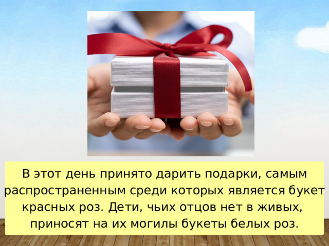 В этот день принято дарить подарки, самым распространенным среди которых является букет красных роз. Дети, чьих отцов нет в живых,  приносят на их могилы букеты белых роз. 