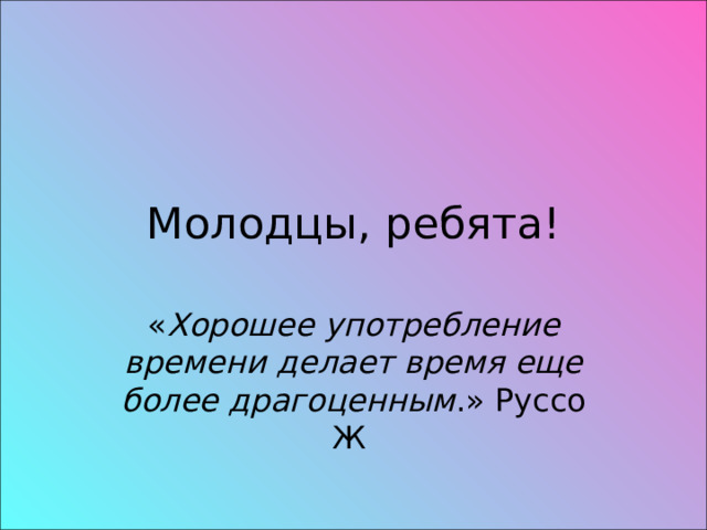 Молодцы, ребята! « Хорошее употребление времени делает время еще более драгоценным .» Руссо Ж 