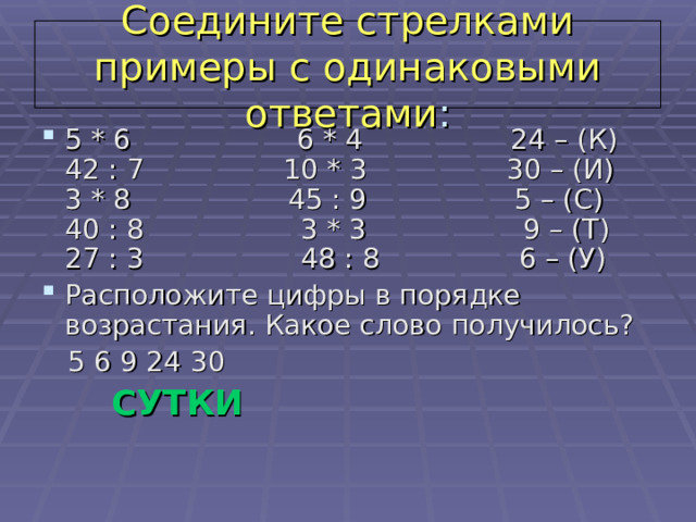 Соедините стрелками примеры с одинаковыми ответами : 5 * 6                   6 * 4                 24 – (К)  42 : 7                10 * 3                30 – (И)  3 * 8                 45 : 9                 5 – (С)  40 : 8                  3 * 3                  9 – (Т)  27 : 3                  48 : 8                6 – (У) Расположите цифры в порядке возрастания. Какое слово получилось?  5 6 9 24 30  СУТКИ 