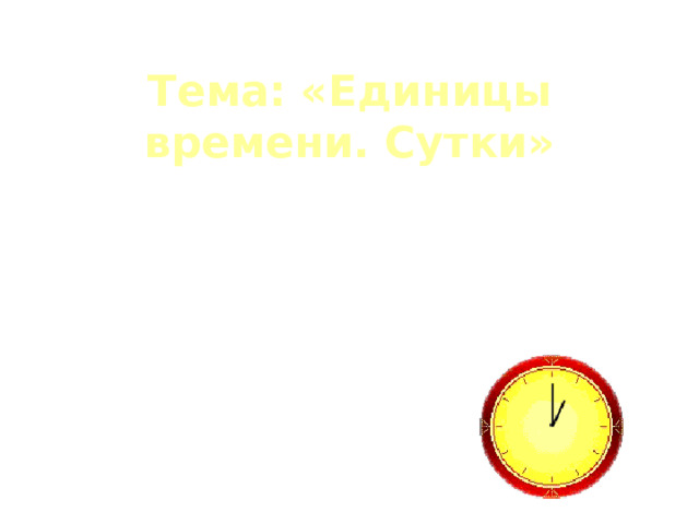 Тема:  «Единицы времени. Сутки» Цели урока:  Сформировать представление о сутках, как единице времени, развивать умение наблюдать, рассуждать, прививать интерес к занятиям математикой,  учить ценить свое и чужое время, использовать знания, полученные на уроке во внеурочное время. 