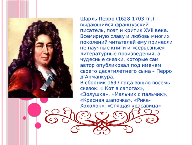 Шарль Перро (1628-1703 гг.) – выдающийся французский писатель, поэт и критик XVII века. Всемирную славу и любовь многих поколений читателей ему принесли не научные книги и «серьезные» литературные произведения, а чудесные сказки, которые сам автор опубликовал под именем своего десятилетнего сына – Перро д’Арманкура. В сборник 1697 года вошло восемь сказок: « Кот в сапогах», «Золушка», «Мальчик с пальчик», «Красная шапочка», «Рике-Хохолок», «Спящая красавица». 