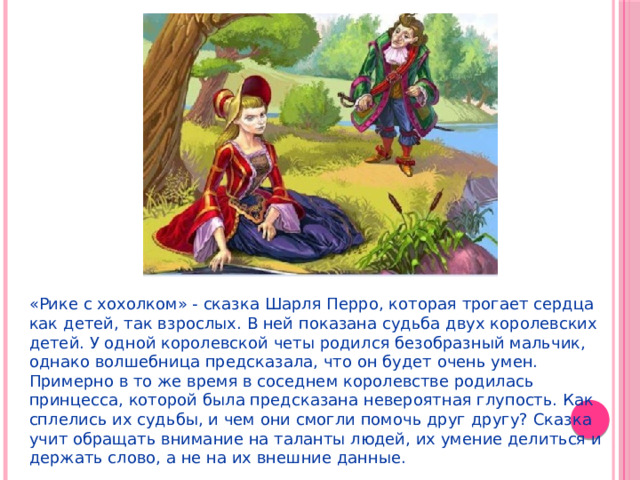 «Рике с хохолком» - сказка Шарля Перро, которая трогает сердца как детей, так взрослых. В ней показана судьба двух королевских детей. У одной королевской четы родился безобразный мальчик, однако волшебница предсказала, что он будет очень умен. Примерно в то же время в соседнем королевстве родилась принцесса, которой была предсказана невероятная глупость. Как сплелись их судьбы, и чем они смогли помочь друг другу? Сказка учит обращать внимание на таланты людей, их умение делиться и держать слово, а не на их внешние данные. 