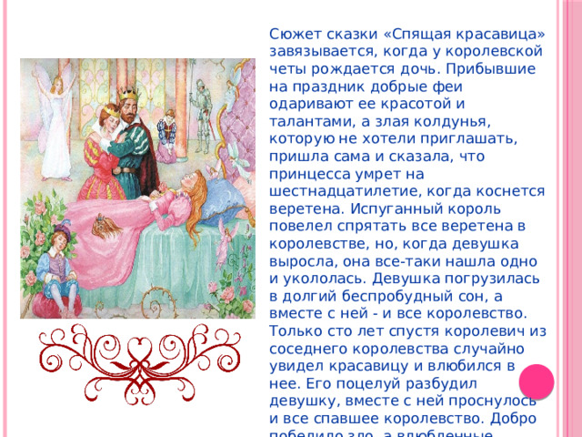 Сюжет сказки «Спящая красавица» завязывается, когда у королевской четы рождается дочь. Прибывшие на праздник добрые феи одаривают ее красотой и талантами, а злая колдунья, которую не хотели приглашать, пришла сама и сказала, что принцесса умрет на шестнадцатилетие, когда коснется веретена. Испуганный король повелел спрятать все веретена в королевстве, но, когда девушка выросла, она все-таки нашла одно и укололась. Девушка погрузилась в долгий беспробудный сон, а вместе с ней - и все королевство. Только сто лет спустя королевич из соседнего королевства случайно увидел красавицу и влюбился в нее. Его поцелуй разбудил девушку, вместе с ней проснулось и все спавшее королевство. Добро победило зло, а влюбленные сыграли пышную свадьбу. 