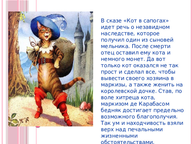 В сказе «Кот в сапогах» идет речь о незавидном наследстве, которое получил один из сыновей мельника. После смерти отец оставил ему кота и немного монет. Да вот только кот оказался не так прост и сделал все, чтобы вывести своего хозяина в маркизы, а также женить на королевской дочке. Став, по воле хитреца кота, маркизом де Карабасом бедняк достигает предельно возможного благополучия. Так ум и находчивость взяли верх над печальными жизненными обстоятельствами. 
