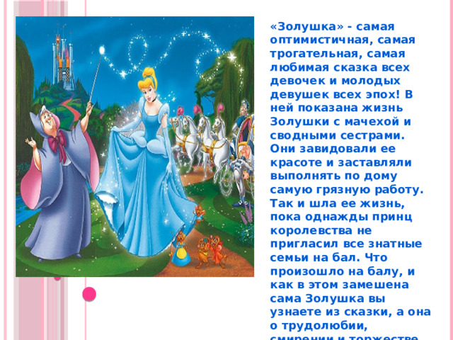 «Золушка» - самая оптимистичная, самая трогательная, самая любимая сказка всех девочек и молодых девушек всех эпох! В ней показана жизнь Золушки с мачехой и сводными сестрами. Они завидовали ее красоте и заставляли выполнять по дому самую грязную работу. Так и шла ее жизнь, пока однажды принц королевства не пригласил все знатные семьи на бал. Что произошло на балу, и как в этом замешена сама Золушка вы узнаете из сказки, а она о трудолюбии, смирении и торжестве справедливости. 