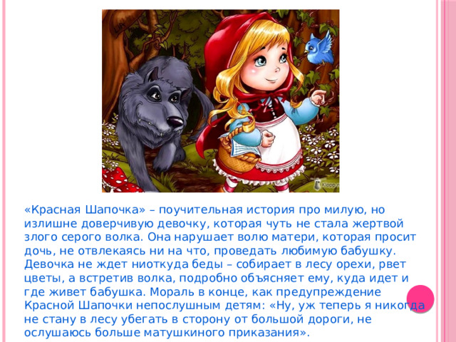 «Красная Шапочка» – поучительная история про милую, но излишне доверчивую девочку, которая чуть не стала жертвой злого серого волка. Она нарушает волю матери, которая просит дочь, не отвлекаясь ни на что, проведать любимую бабушку. Девочка не ждет ниоткуда беды – собирает в лесу орехи, рвет цветы, а встретив волка, подробно объясняет ему, куда идет и где живет бабушка. Мораль в конце, как предупреждение Красной Шапочки непослушным детям: «Ну, уж теперь я никогда не стану в лесу убегать в сторону от большой дороги, не ослушаюсь больше матушкиного приказания». 