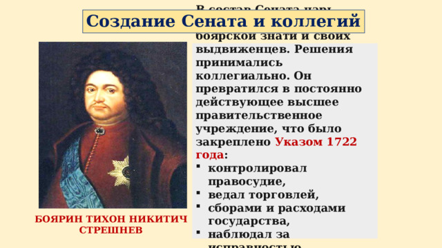 Создание Сената и коллегий В состав Сената царь назначил 9 человек боярской знати и своих выдвиженцев. Решения принимались коллегиально. Он превратился в постоянно действующее высшее правительственное учреждение, что было закреплено Указом 1722 года : контролировал правосудие, ведал торговлей, сборами и расходами государства, наблюдал за исправностью отбывания дворянами воинской повинности. БОЯРИН ТИХОН НИКИТИЧ СТРЕШНЕВ 