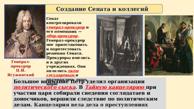 Создание Сената и коллегий Сенат контролировали генерал-прокурор  и его помощник —  обер-прокурор . Генерал-прокурор мог приостановить и опротестовать решения Сената. Прокуроры имелись и в других учреждениях. Они являлись оком государевым и подчинялись лишь царю Генерал-прокурор П.И. Ягужинский Большое внимание Петр уделил организации политического сыска . В  Тайную канцелярию при участии царя собирали сведения соглядатаев и доносчиков, вершили следствие по политическим делам. Канцелярия вела дела о преступлениях против государства. 