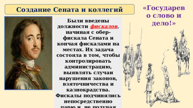 «Государево слово и дело!» Создание Сената и коллегий Были введены должности фискалов , начиная с обер-фискала Сената и кончая фискалами на местах. Их задача состояла в том, чтобы контролировать администрацию, выявлять случаи нарушения законов, взяточничества и казнокрадства. Фискалы подчинялись непосредственно царю и, не получая жалованья, существовали за счет доли конфискованного имущества. 