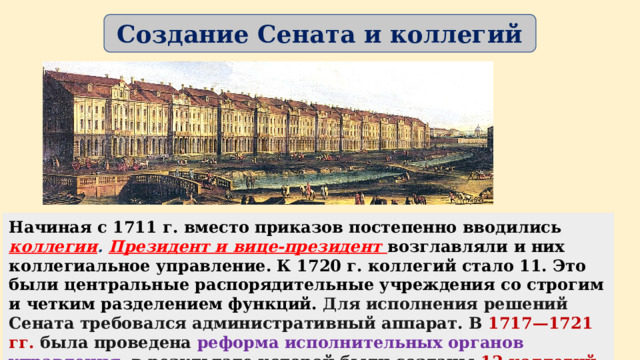 Создание Сената и коллегий Начиная с 1711 г. вместо приказов постепенно вводились коллегии . Президент и вице-президент возглавляли и них коллегиальное управление. К 1720 г. коллегий стало 11. Это были центральные распорядительные учреждения со строгим и четким разделением функций. Для исполнения решений Сената требовался административный аппарат. В 1717—1721 гг. была проведена реформа исполнительных органов управления , в результате которой были созданы 12 коллегий . Функции и сферы деятельности каждой коллегии были строго разграничены, а отношения строились на принципе коллегиальности.  