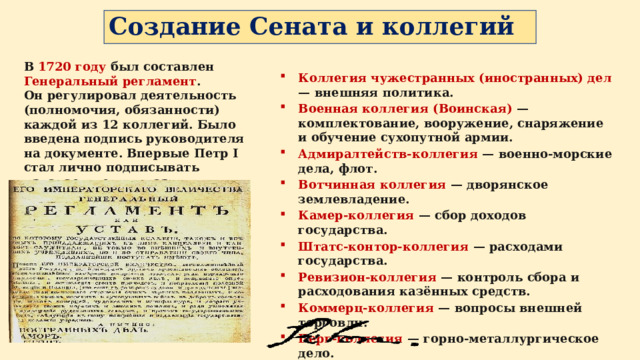 Создание Сената и коллегий В 1720 году был составлен Генеральный регламент . Он регулировал деятельность (полномочия, обязанности) каждой из 12 коллегий. Было введена подпись руководителя на документе. Впервые Петр I стал лично подписывать издаваемые им указы. Коллегия чужестранных (иностранных) дел — внешняя политика. Военная коллегия (Воинская) — комплектование, вооружение, снаряжение и обучение сухопутной армии. Адмиралтейств-коллегия — военно-морские дела, флот. Вотчинная коллегия — дворянское землевладение. Камер-коллегия — сбор доходов государства. Штатс-контор-коллегия — расходами государства. Ревизион-коллегия — контроль сбора и расходования казённых средств. Коммерц-коллегия — вопросы внешней торговли. Берг-коллегия — горно-металлургическое дело. Мануфактур-коллегия — лёгкая промышленность Юстиц-коллегия —гражданский и уголовный суд. 