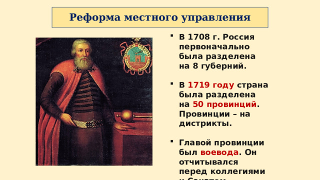 Реформа местного управления В 1708 г. Россия первоначально была разделена на 8 губерний.  В 1719 году страна была разделена на 50 провинций . Провинции – на дистрикты.  Главой провинции был воевода . Он отчитывался перед коллегиями и Сенатом. 