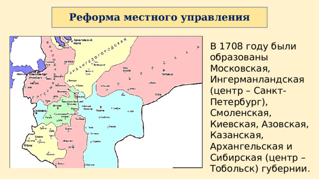 В 1708 году были образованы Московская, Ингерманландская (центр – Санкт-Петербург), Смоленская, Киевская, Азовская, Казанская, Архангельская и Сибирская (центр – Тобольск) губернии. Реформа местного управления 