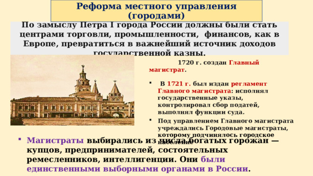 Реформа местного управления  (городами) По замыслу Петра I города России должны были стать центрами торговли, промышленности, финансов, как в Европе, превратиться в важнейший источник доходов государственной казны.  1720 г. создан Главный магистрат .   В 1721 г. был издан регламент  Главного магистрата : исполнял государственные указы, контролировал сбор податей, выполнял функции суда. Под управлением Главного магистрата учреждались Городовые магистраты, которому подчинялось городское население Магистраты выбирались из числа богатых горожан — купцов, предпринимателей, состоятельных ремесленников, интеллигенции. Они были единственными выборными органами в России .  