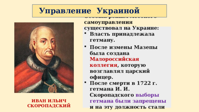 Управление Украиной Особый режим местного самоуправления существовал на Украине: Власть принадлежала гетману. После измены Мазепы была создана Малороссийская коллегия , которую возглавлял царский офицер. После смерти в 1722 г. гетмана И. И. Скоропадского выборы гетмана были запрещены и на эту должность стали назначать царским указом. ИВАН ИЛЬИЧ СКОРОПАДСКИЙ 