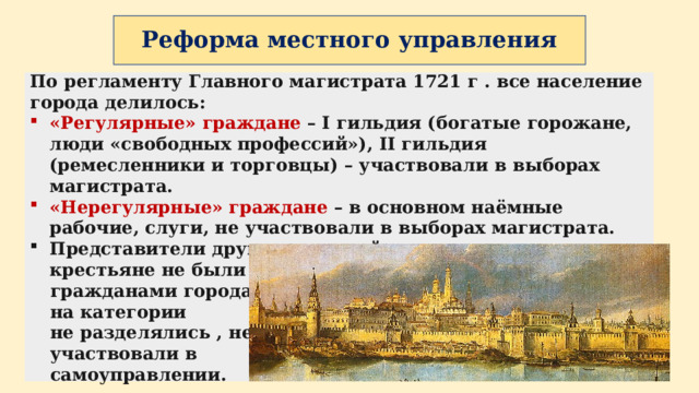 Реформа местного управления По регламенту Главного магистрата 1721 г . все население города делилось: «Регулярные» граждане – I гильдия (богатые горожане, люди «свободных профессий»), II гильдия (ремесленники и торговцы) – участвовали в выборах магистрата. «Нерегулярные» граждане – в основном наёмные рабочие, слуги, не участвовали в выборах магистрата. Представители других сословий – дворяне, духовенство, крестьяне не были гражданами города, на категории не разделялись , не участвовали в самоуправлении. 