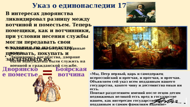 Указ о единонаследии 1714 года Дворянское поместье = «Мы, Петр первый, царь и самодержец всероссийский и протчая, и протчая, и протчая. Объявляем сей указ всем подданным нашего государства, какого чину и достоинства оныя ни есть. Понеже разделением имений после отцов детям недвижимых великой есть вред в государстве нашем, как интересам государственным, так и подданным и самим фамилиям падение» Российская знать получила равные права. Лишившись наследства, дворяне были вынуждены были служить на военной и гражданской службе. В интересах дворянства ликвидировал разницу между вотчиной и поместьем. Теперь помещики, как и вотчинники, при условии несения службы могли передавать свои владения по наследству, продавать, покупать и закладывать их. Боярская вотчина 