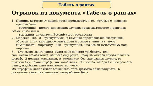 Табель о рангах Отрывок из документа «Табель о рангах» Принцы, которые от нашей крови произходят, и те, которые c нашими принцеccами  сочетанны: имеют при всяких случаях председательство и ранг над всеми князьями и  высокими служители Российского государства. Морские же с сухопутными в команде определяются следующим образом: кто с кем одного ранга, хотя и старее в чину, на море командовать морскому над сухопутным, а на земли сухопутному над морским. 3. Кто выше своего ранга будет себе почести требовать, или сам место возмет выше данного ему ранга, тому за каждой случай платить штрафу 2 месяца жалованья. А ежели кто без жалованья служит, то платить ему такой штраф, как жалованья тех чинов, которые с ним равного рангу, и действително жалованье получают. Из штрафных денег имеет объявитель того третьюю долю получать, а досталныя имеют в гошпиталь употреблены быть. 