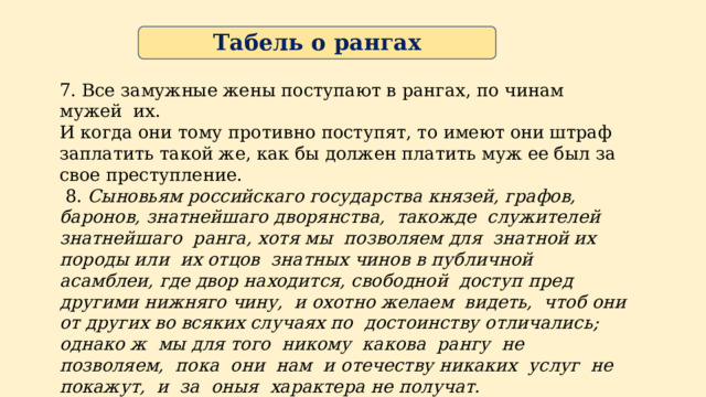 Табель о рангах 7. Все замужные жены поступают в рангах, по чинам мужей их. И когда они тому противно поступят, то имеют они штраф заплатить такой же, как бы должен платить муж ее был за свое преступление.  8. Сыновьям российскаго государства князей, графов, баронов,  знатнейшаго дворянства, такожде служителей знатнейшаго ранга,  хотя мы позволяем для знатной их породы или их отцов знатных  чинов в публичной асамблеи, где двор находится, свободной доступ  пред другими нижняго чину, и охотно желаем видеть, чтоб они от  других во всяких случаях по достоинству отличались; однако ж мы  для того никому какова рангу не позволяем, пока они нам и  отечеству никаких услуг не покажут, и за оныя характера не  получат. 