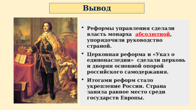Вывод Реформы управления сделали власть монарха абсолютной , упорядочили руководство страной. Церковная реформа и «Указ о единонаследии» сделали церковь и дворян основной опорой российского самодержавия. Итогами реформ стало укрепление России. Страна заняла равное место среди государств Европы. 