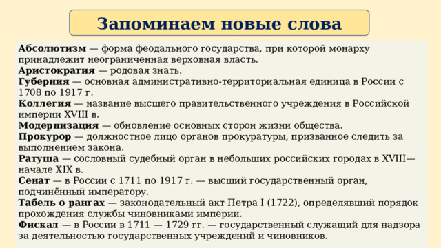 Запоминаем новые слова  Абсолютизм — форма феодального государства, при которой монарху принадлежит неограниченная верховная власть. Аристократия — родовая знать. Губерния — основная административно-территориальная единица в России с 1708 по 1917 г. Коллегия — название высшего правительственного учреждения в Российской империи XVIII в. Модернизация — обновление основных сторон жизни общества. Прокурор — должностное лицо органов прокуратуры, призванное следить за выполнением закона. Ратуша — сословный судебный орган в небольших российских городах в XVIII—начале XIX в. Сенат — в России с 1711 по 1917 г. — высший государственный орган, подчинённый императору. Табель о рангах — законодательный акт Петра I (1722), определявший порядок прохождения службы чиновниками империи. Фискал — в России в 1711 — 1729 гг. — государственный служащий для надзора за деятельностью государственных учреждений и чиновников.   