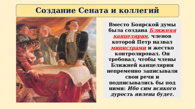 Создание Сената и коллегий Вместо Боярской думы была создана Ближняя канцелярия , членов которой Петр назвал министрами  и жестко контролировал. Он требовал, чтобы члены Ближней канцелярии непременно записывали свои речи и подписывались бы под ними: Ибо сим всякого дурость явлена будет. 