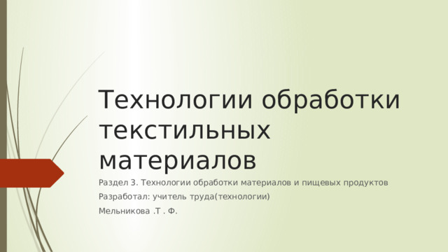 Технологии обработки текстильных материалов Раздел 3. Технологии обработки материалов и пищевых продуктов Разработал: учитель труда(технологии) Мельникова .Т . Ф. 