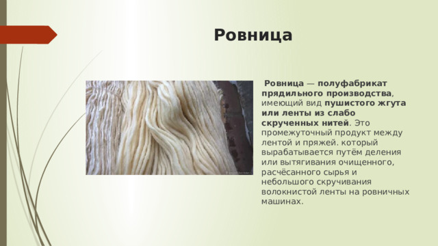 Ровница  Ровница  —  полуфабрикат прядильного производства , имеющий вид  пушистого жгута или ленты из слабо скрученных нитей . Это промежуточный продукт между лентой и пряжей. который вырабатывается путём деления или вытягивания очищенного, расчёсанного сырья и небольшого скручивания волокнистой ленты на ровничных машинах. 