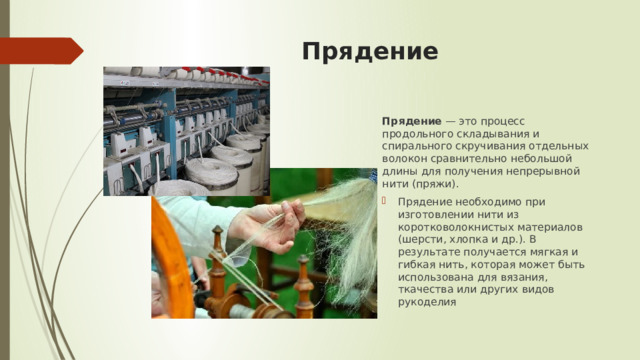 Прядение Прядение  — это процесс продольного складывания и спирального скручивания отдельных волокон сравнительно небольшой длины для получения непрерывной нити (пряжи).  Прядение необходимо при изготовлении нити из коротковолокнистых материалов (шерсти, хлопка и др.). В результате получается мягкая и гибкая нить, которая может быть использована для вязания, ткачества или других видов рукоделия 