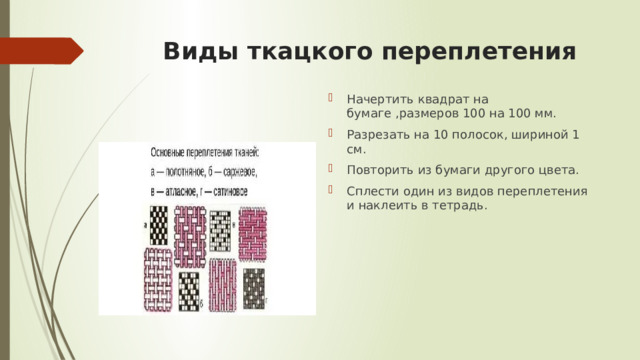 Виды ткацкого переплетения Начертить квадрат на бумаге ,размеров 100 на 100 мм. Разрезать на 10 полосок, шириной 1 см. Повторить из бумаги другого цвета. Сплести один из видов переплетения и наклеить в тетрадь. 
