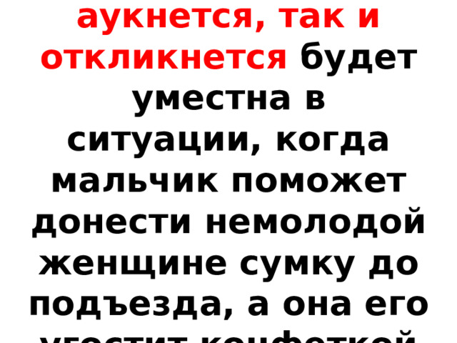 Выражение Как аукнется, так и откликнется будет уместна в ситуации, когда мальчик поможет донести немолодой женщине сумку до подъезда, а она его угостит конфеткой 