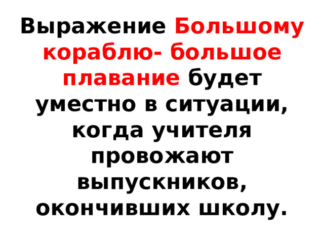 Выражение Большому кораблю- большое плавание будет уместно в ситуации, когда учителя провожают выпускников, окончивших школу. 