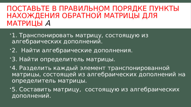 Поставьте в правильном порядке пункты нахождения обратной матрицы для матрицы А 1. Транспонировать матрицу, состоящую из алгебраических дополнений. 2. Найти алгебраические дополнения. 3. Найти определитель матрицы. 4. Разделить каждый элемент транспонированной матрицы, состоящей из алгебраических дополнений на определитель матрицы. 5. Составить матрицу, состоящую из алгебраических дополнений. 