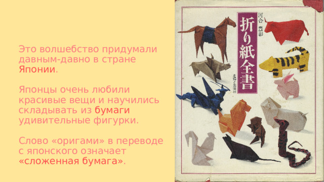 Это волшебство придумали давным-давно в стране Японии .   Японцы очень любили красивые вещи и научились складывать из бумаги удивительные фигурки.   Слово «оригами» в переводе с японского означает «сложенная бумага» . 