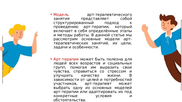 Модель арт-терапевтического занятия представляет собой структурированный подход к проведению арт-терапии, который включает в себя определённые этапы и методы работы. В данной статье мы рассмотрим основные модели арт-терапевтических занятий, их цели, задачи и особенности. Арт-терапия может быть полезна для людей всех возрастов и социальных групп, помогая им выразить свои чувства, справиться со стрессом и улучшить качество жизни. В зависимости от целей и потребностей участников, арт-терапевт может выбрать одну из основных моделей арт-терапии или адаптировать их под конкретные условия и обстоятельства. 1 