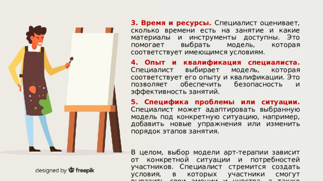 3. Время и ресурсы. Специалист оценивает, сколько времени есть на занятие и какие материалы и инструменты доступны. Это помогает выбрать модель, которая соответствует имеющимся условиям. 4. Опыт и квалификация специалиста. Специалист выбирает модель, которая соответствует его опыту и квалификации. Это позволяет обеспечить безопасность и эффективность занятий. 5. Специфика проблемы или ситуации. Специалист может адаптировать выбранную модель под конкретную ситуацию, например, добавить новые упражнения или изменить порядок этапов занятия. В целом, выбор модели арт-терапии зависит от конкретной ситуации и потребностей участников. Специалист стремится создать условия, в которых участники смогут выразить свои эмоции и чувства, а также получить поддержку и понимание. 1 